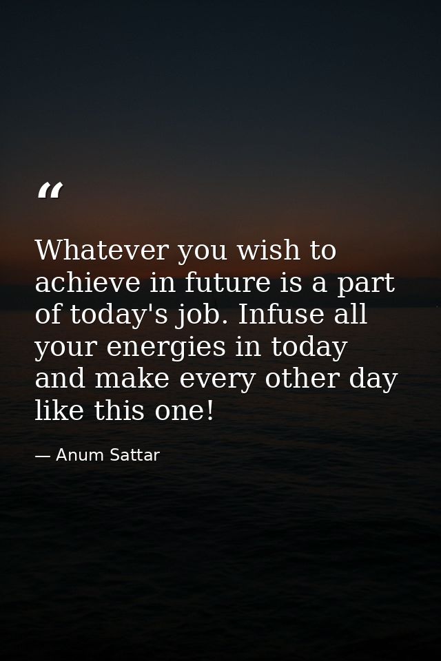 Whatever you wish to achieve in future is a part of today's job. Infuse all your energies in today and make every other  — Anum Sattar