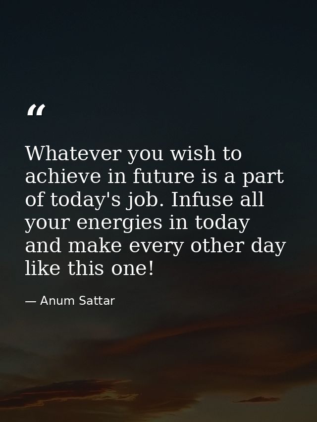 Whatever you wish to achieve in future is a part of today's job. Infuse all your energies in today and make every other  — Anum Sattar