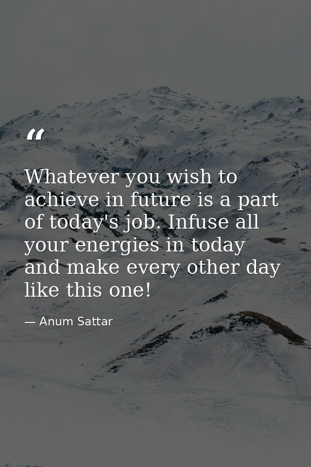 Whatever you wish to achieve in future is a part of today's job. Infuse all your energies in today and make every other  — Anum Sattar