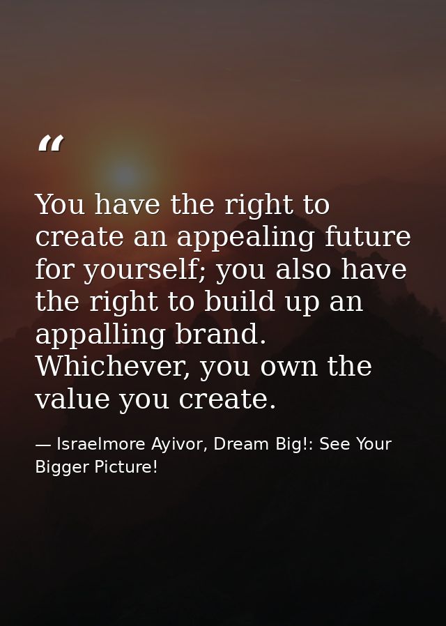 You have the right to create an appealing future for yourself; you also have the right to build up an appalling brand. W — Israelmore Ayivor, Dream Big!: See Your Bigger Picture!