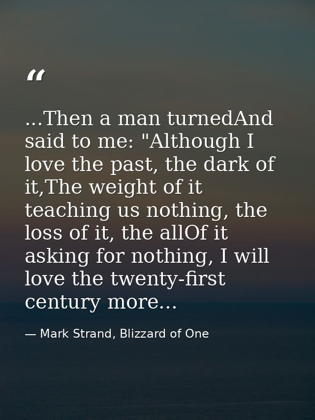 ...Then a man turnedAnd said to me: "Although I love the past, the dark of it,The weight of it teaching us nothing, the  — Mark Strand, Blizzard of One