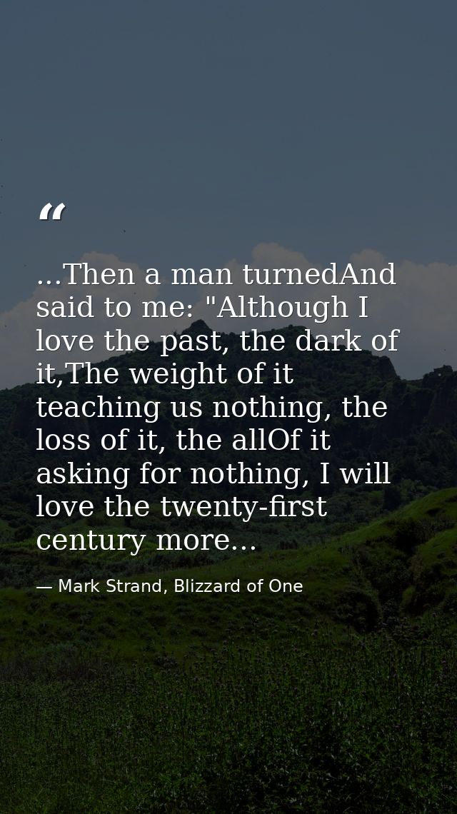 ...Then a man turnedAnd said to me: "Although I love the past, the dark of it,The weight of it teaching us nothing, the  — Mark Strand, Blizzard of One