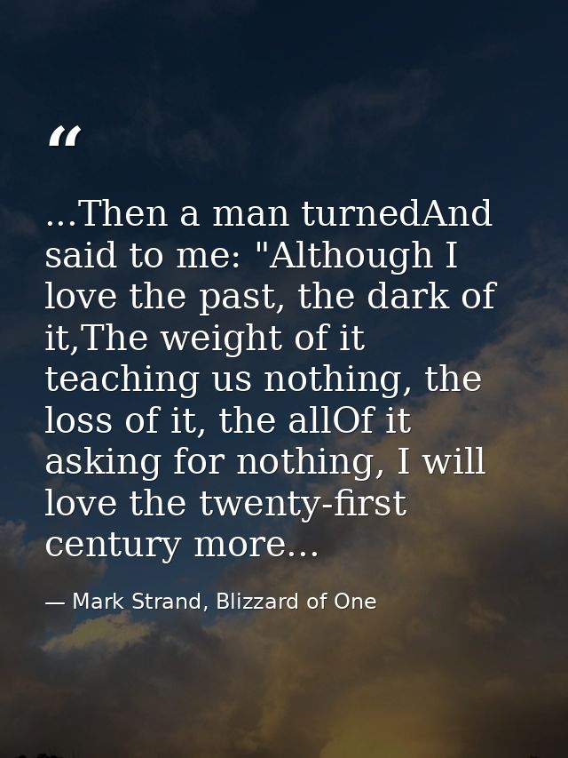 ...Then a man turnedAnd said to me: "Although I love the past, the dark of it,The weight of it teaching us nothing, the  — Mark Strand, Blizzard of One