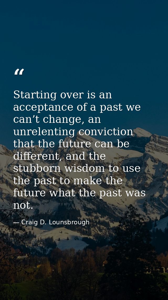 Starting over is an acceptance of a past we can’t change, an unrelenting conviction that the future can be different, an — Craig D. Lounsbrough