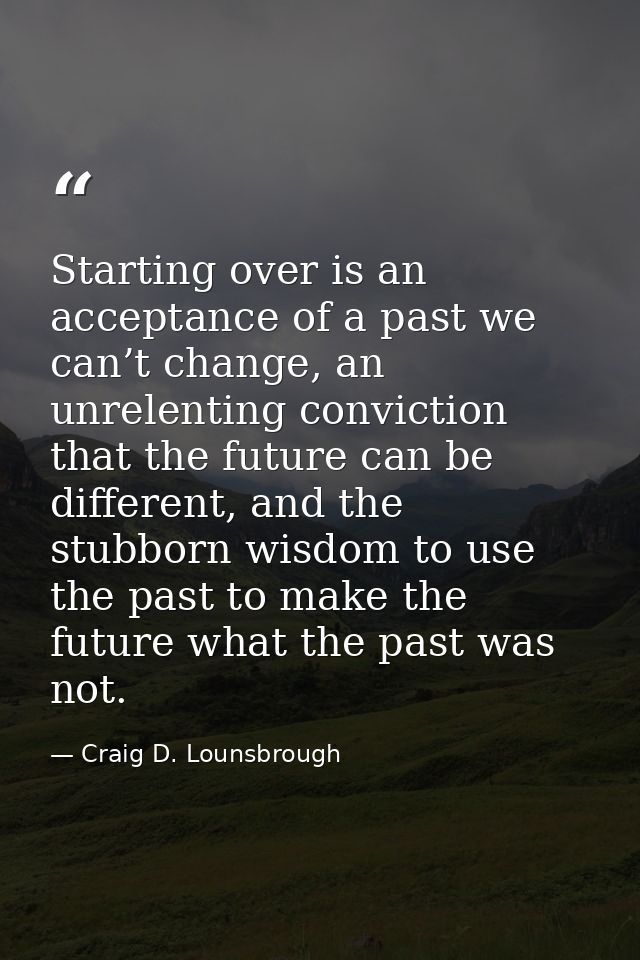 Starting over is an acceptance of a past we can’t change, an unrelenting conviction that the future can be different, an — Craig D. Lounsbrough
