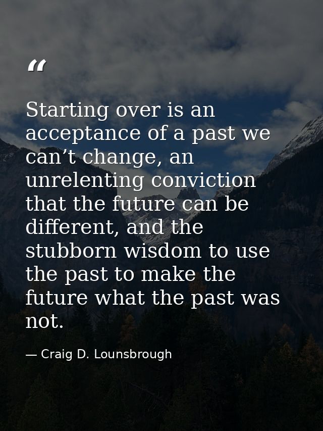 Starting over is an acceptance of a past we can’t change, an unrelenting conviction that the future can be different, an — Craig D. Lounsbrough
