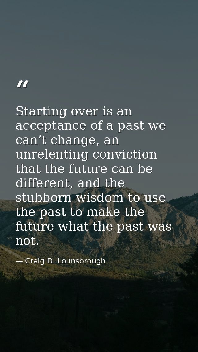 Starting over is an acceptance of a past we can’t change, an unrelenting conviction that the future can be different, an — Craig D. Lounsbrough