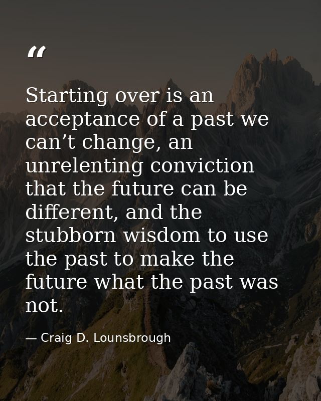 Starting over is an acceptance of a past we can’t change, an unrelenting conviction that the future can be different, an — Craig D. Lounsbrough