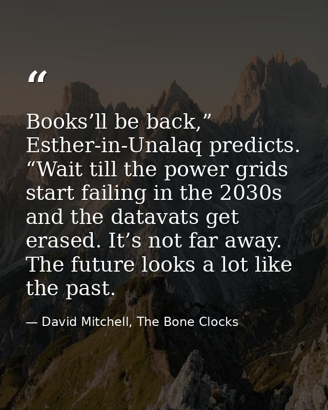 Books’ll be back,” Esther-in-Unalaq predicts. “Wait till the power grids start failing in the 2030s and the datavats get — David Mitchell, The Bone Clocks