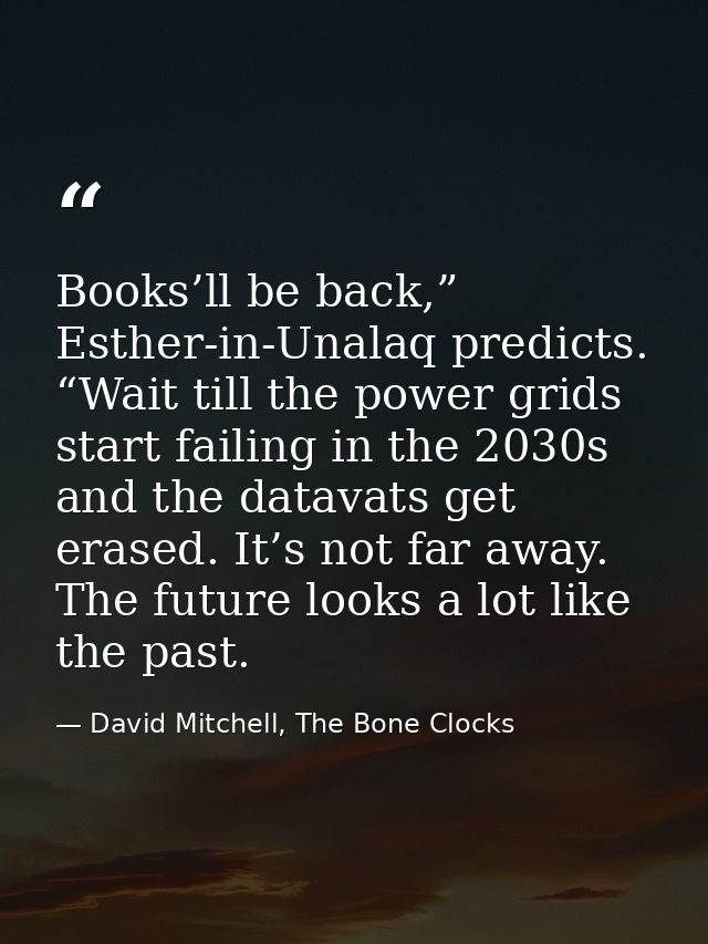 Books’ll be back,” Esther-in-Unalaq predicts. “Wait till the power grids start failing in the 2030s and the datavats get — David Mitchell, The Bone Clocks