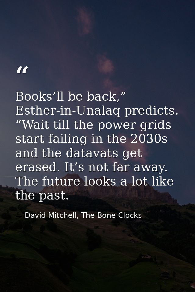Books’ll be back,” Esther-in-Unalaq predicts. “Wait till the power grids start failing in the 2030s and the datavats get — David Mitchell, The Bone Clocks
