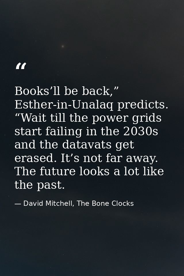 Books’ll be back,” Esther-in-Unalaq predicts. “Wait till the power grids start failing in the 2030s and the datavats get — David Mitchell, The Bone Clocks