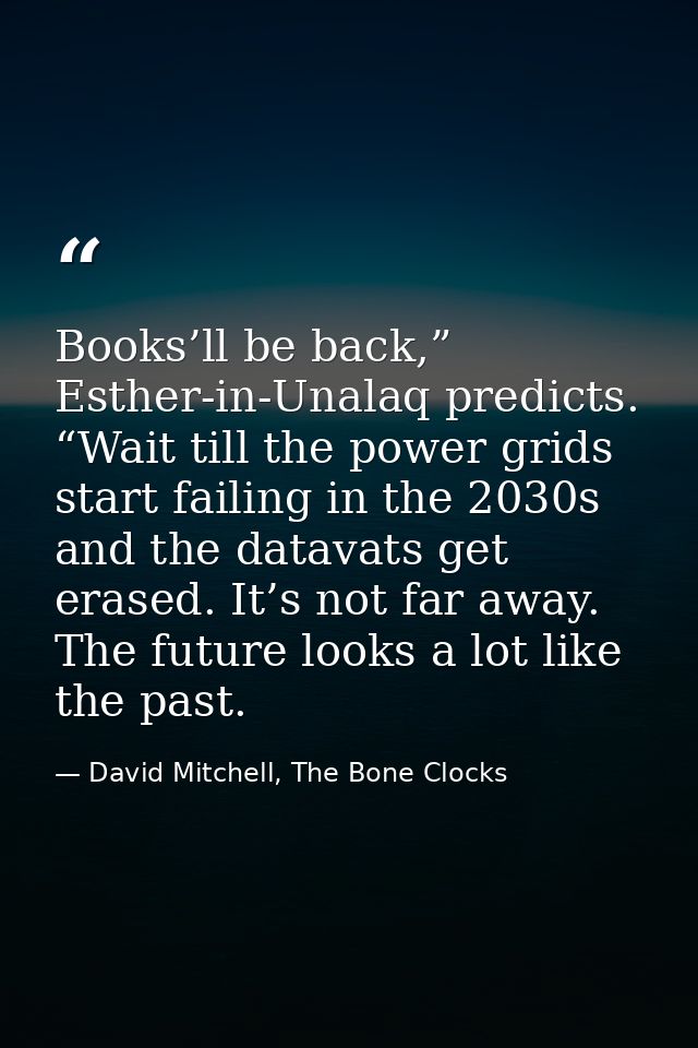 Books’ll be back,” Esther-in-Unalaq predicts. “Wait till the power grids start failing in the 2030s and the datavats get — David Mitchell, The Bone Clocks