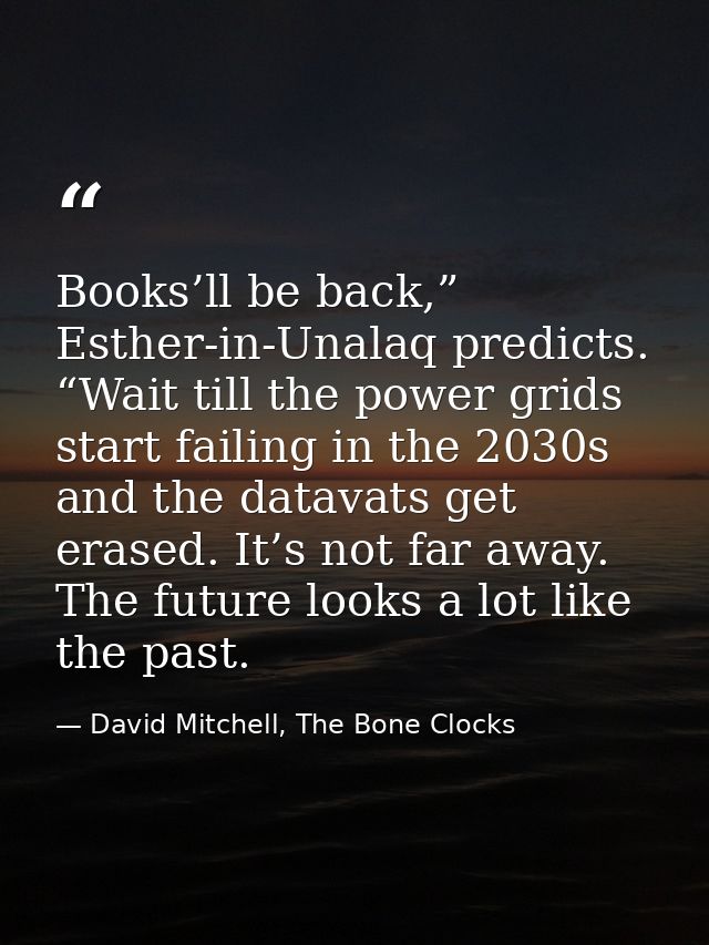 Books’ll be back,” Esther-in-Unalaq predicts. “Wait till the power grids start failing in the 2030s and the datavats get — David Mitchell, The Bone Clocks