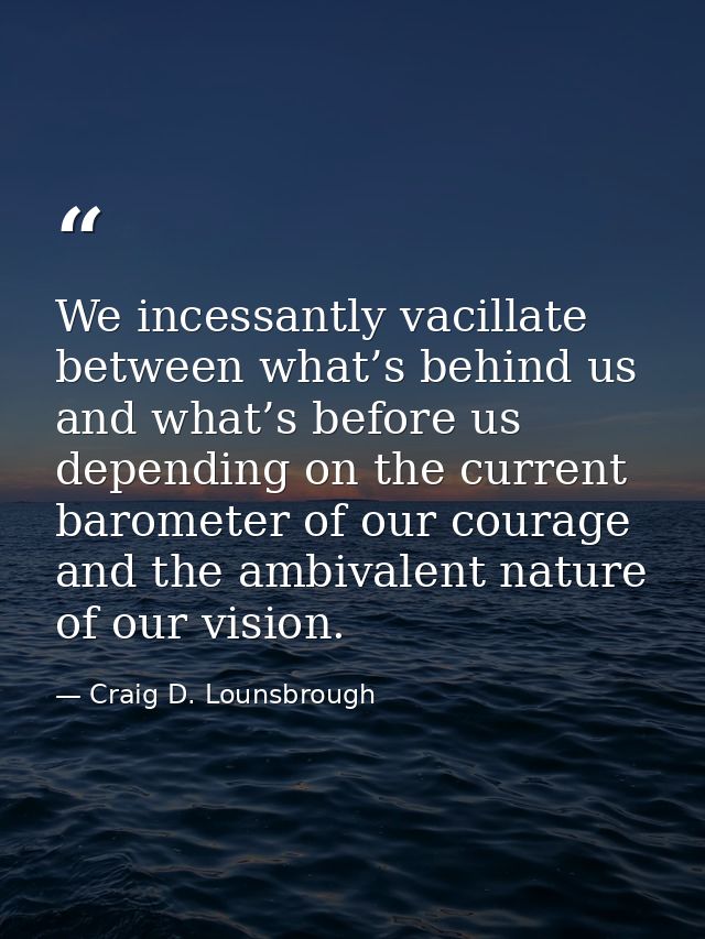 We incessantly vacillate between what’s behind us and what’s before us depending on the current barometer of our courage — Craig D. Lounsbrough