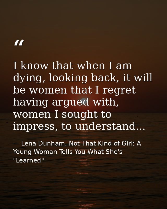 I know that when I am dying, looking back, it will be women that I regret having argued with, women I sought to impress, — Lena Dunham, Not That Kind of Girl: A Young Woman Tells You What She's "Learned"