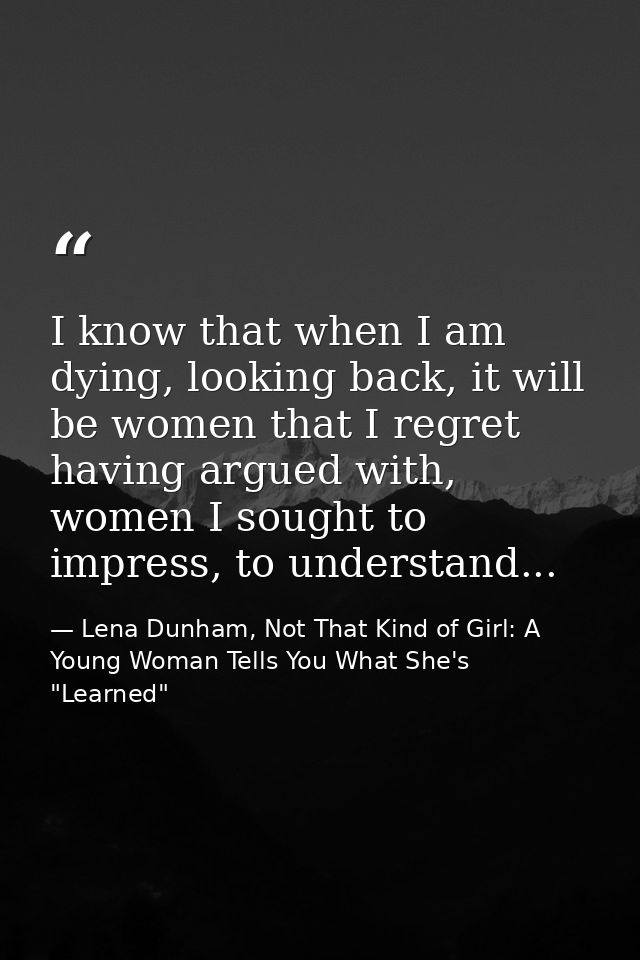 I know that when I am dying, looking back, it will be women that I regret having argued with, women I sought to impress, — Lena Dunham, Not That Kind of Girl: A Young Woman Tells You What She's "Learned"