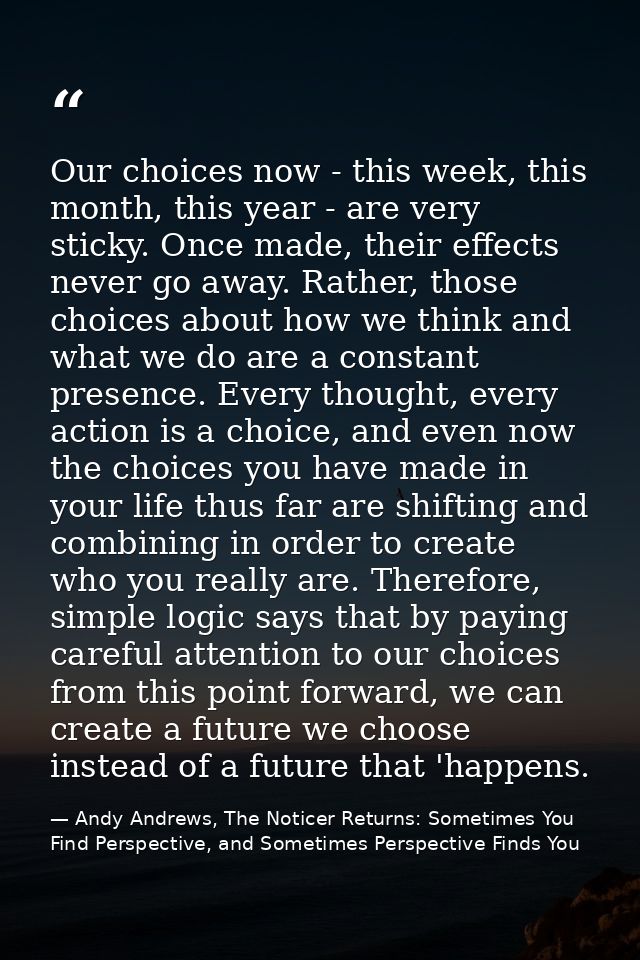 Our choices now - this week, this month, this year - are very sticky. Once made, their effects never go away. Rather, th — Andy Andrews, The Noticer Returns: Sometimes You Find Perspective, and Sometimes Perspective Finds You