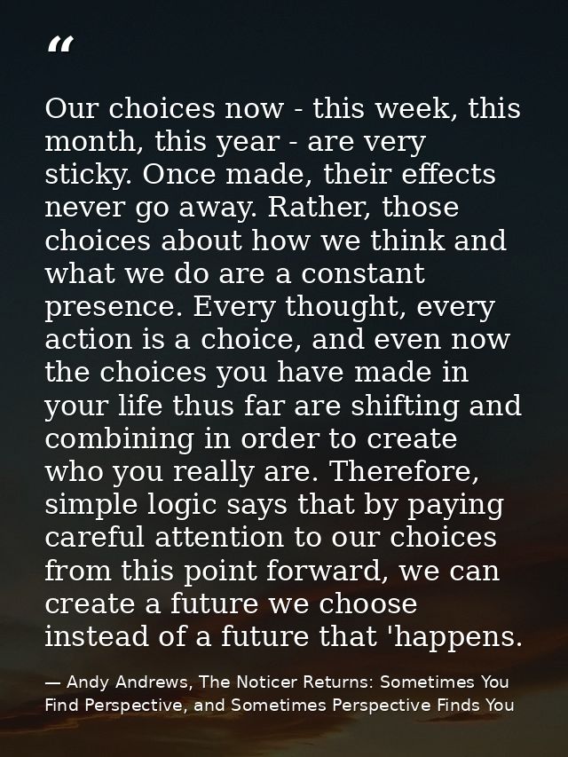 Our choices now - this week, this month, this year - are very sticky. Once made, their effects never go away. Rather, th — Andy Andrews, The Noticer Returns: Sometimes You Find Perspective, and Sometimes Perspective Finds You