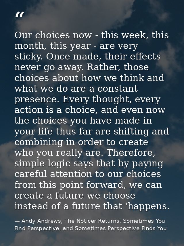 Our choices now - this week, this month, this year - are very sticky. Once made, their effects never go away. Rather, th — Andy Andrews, The Noticer Returns: Sometimes You Find Perspective, and Sometimes Perspective Finds You