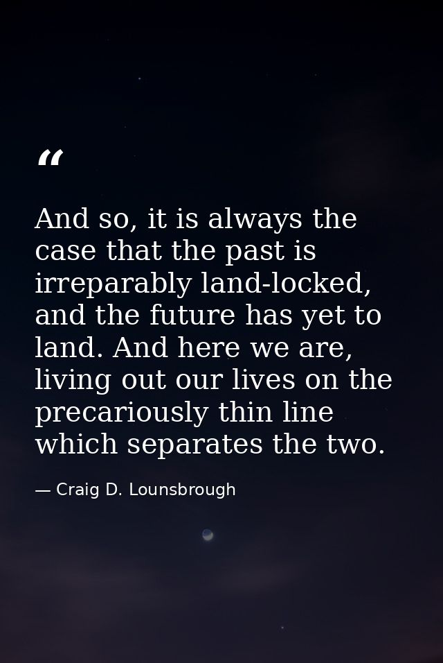 And so, it is always the case that the past is irreparably land-locked, and the future has yet to land. And here we are, — Craig D. Lounsbrough