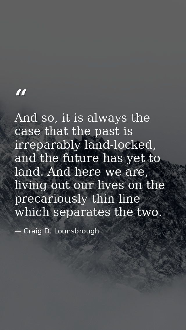 And so, it is always the case that the past is irreparably land-locked, and the future has yet to land. And here we are, — Craig D. Lounsbrough