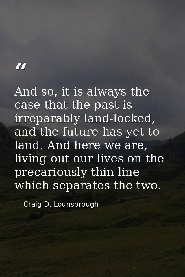 And so, it is always the case that the past is irreparably land-locked, and the future has yet to land. And here we are, — Craig D. Lounsbrough