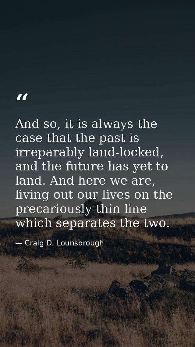 And so, it is always the case that the past is irreparably land-locked, and the future has yet to land. And here we are, — Craig D. Lounsbrough