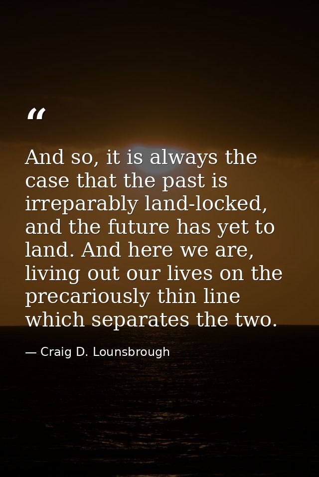 And so, it is always the case that the past is irreparably land-locked, and the future has yet to land. And here we are, — Craig D. Lounsbrough
