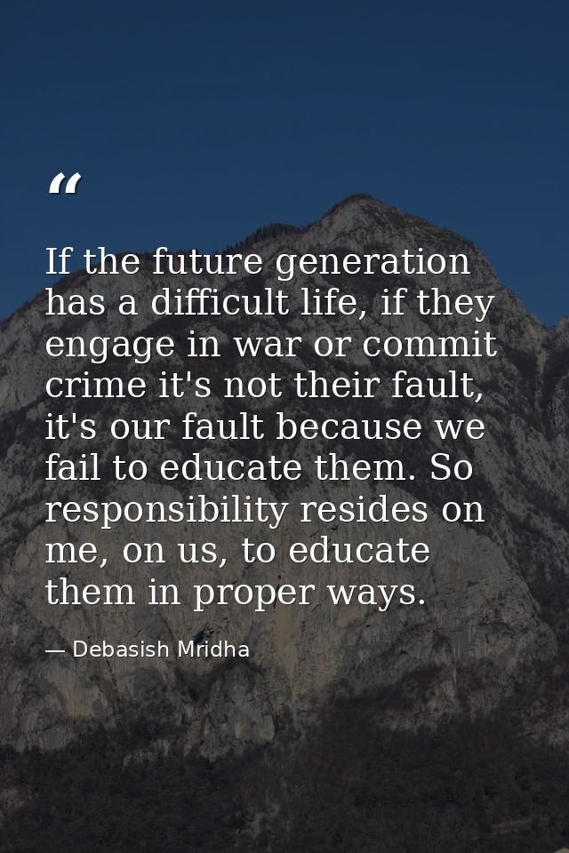 If the future generation has a difficult life, if they engage in war or commit crime it's not their fault, it's our faul — Debasish Mridha