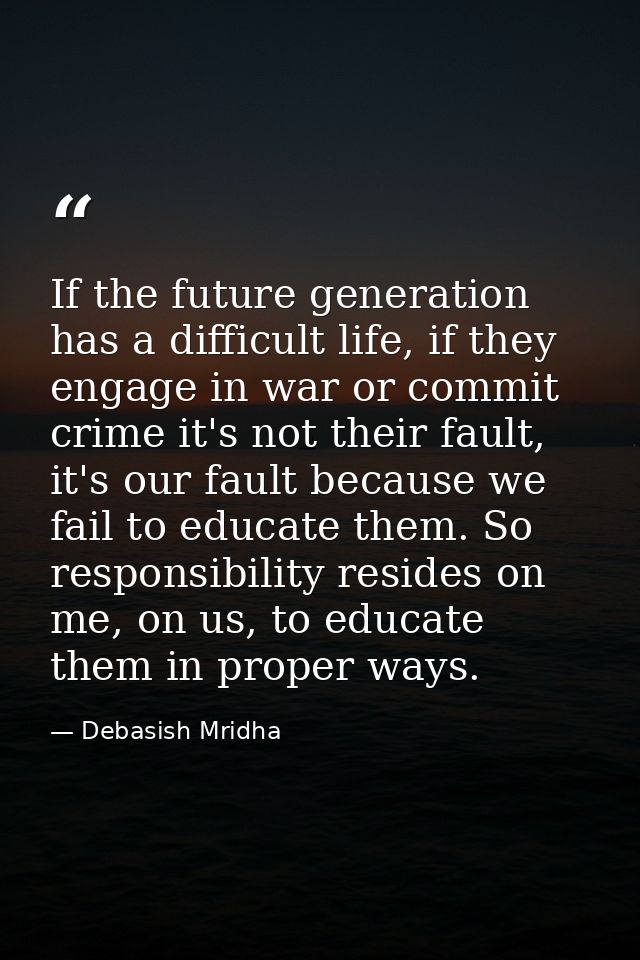 If the future generation has a difficult life, if they engage in war or commit crime it's not their fault, it's our faul — Debasish Mridha