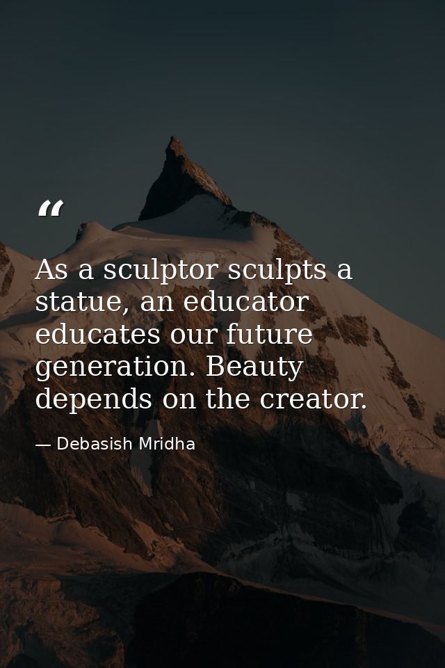 As a sculptor sculpts a statue, an educator educates our future generation. Beauty depends on the creator. — Debasish Mridha