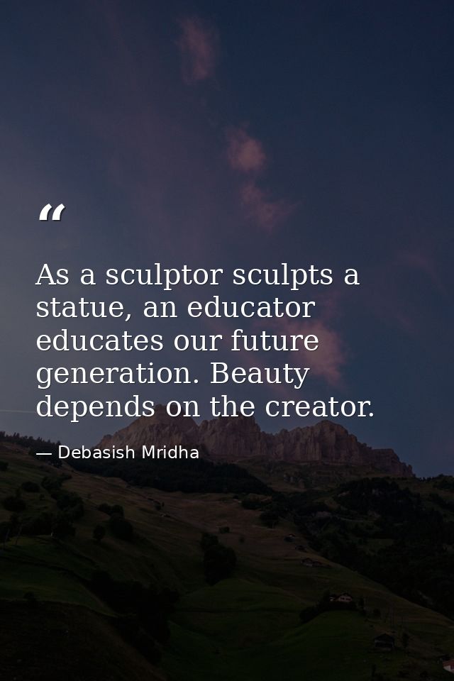 As a sculptor sculpts a statue, an educator educates our future generation. Beauty depends on the creator. — Debasish Mridha