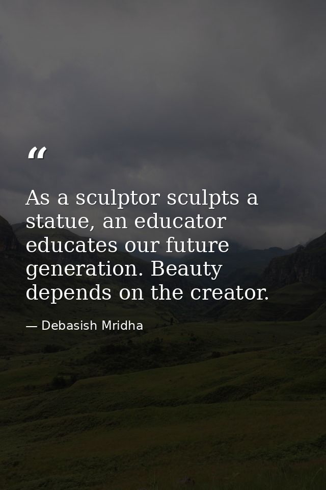 As a sculptor sculpts a statue, an educator educates our future generation. Beauty depends on the creator. — Debasish Mridha