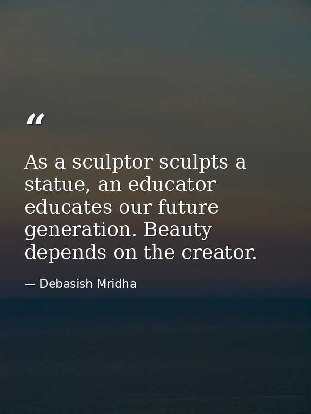 As a sculptor sculpts a statue, an educator educates our future generation. Beauty depends on the creator. — Debasish Mridha