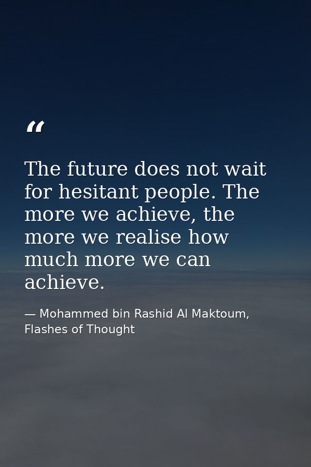 The future does not wait for hesitant people. The more we achieve, the more we realise how much more we can achieve. — Mohammed bin Rashid Al Maktoum, Flashes of Thought