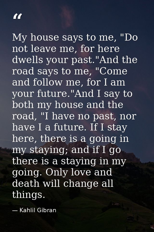 My house says to me, "Do not leave me, for here dwells your past."And the road says to me, "Come and follow me, for I am — Kahlil Gibran