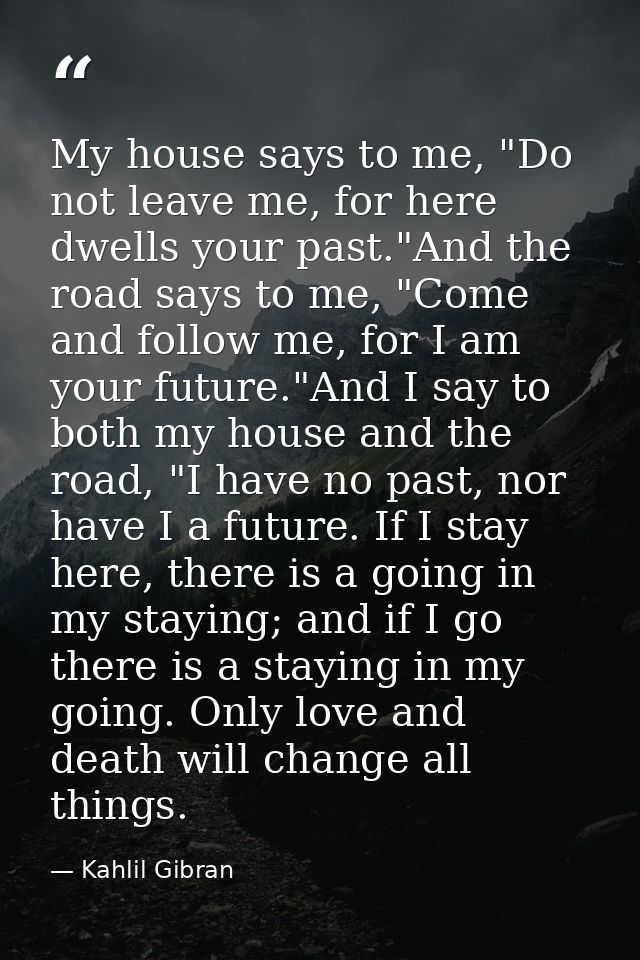 My house says to me, "Do not leave me, for here dwells your past."And the road says to me, "Come and follow me, for I am — Kahlil Gibran