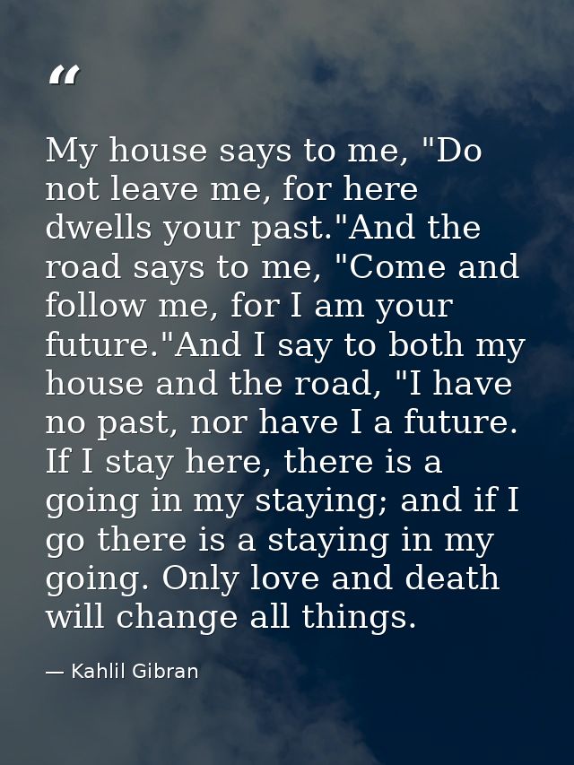 My house says to me, "Do not leave me, for here dwells your past."And the road says to me, "Come and follow me, for I am — Kahlil Gibran
