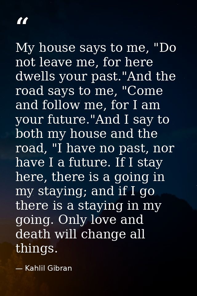 My house says to me, "Do not leave me, for here dwells your past."And the road says to me, "Come and follow me, for I am — Kahlil Gibran