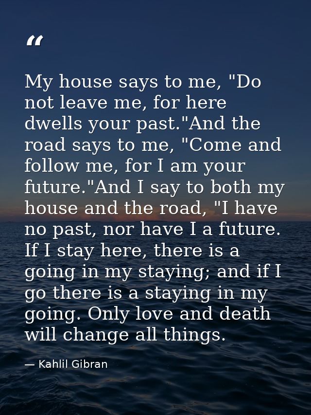 My house says to me, "Do not leave me, for here dwells your past."And the road says to me, "Come and follow me, for I am — Kahlil Gibran