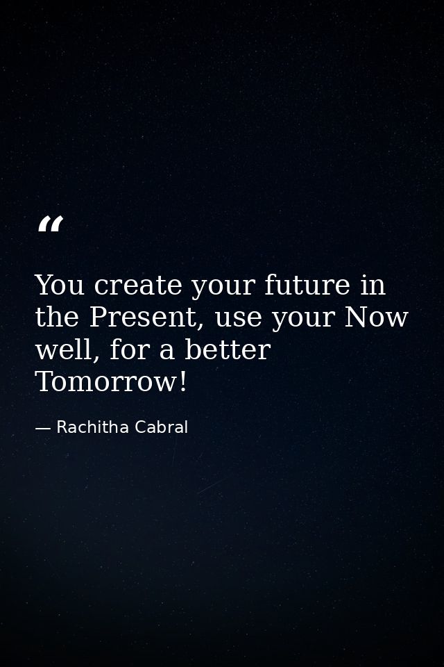 You create your future in the Present, use your Now well, for a better Tomorrow! — Rachitha Cabral