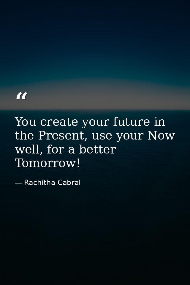 You create your future in the Present, use your Now well, for a better Tomorrow! — Rachitha Cabral