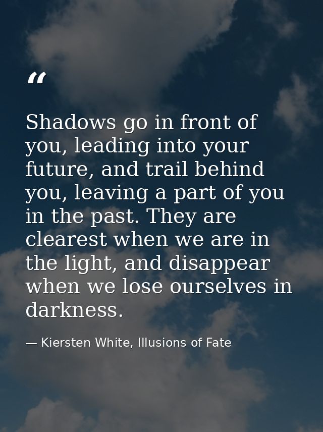Shadows go in front of you, leading into your future, and trail behind you, leaving a part of you in the past. They are  — Kiersten White, Illusions of Fate