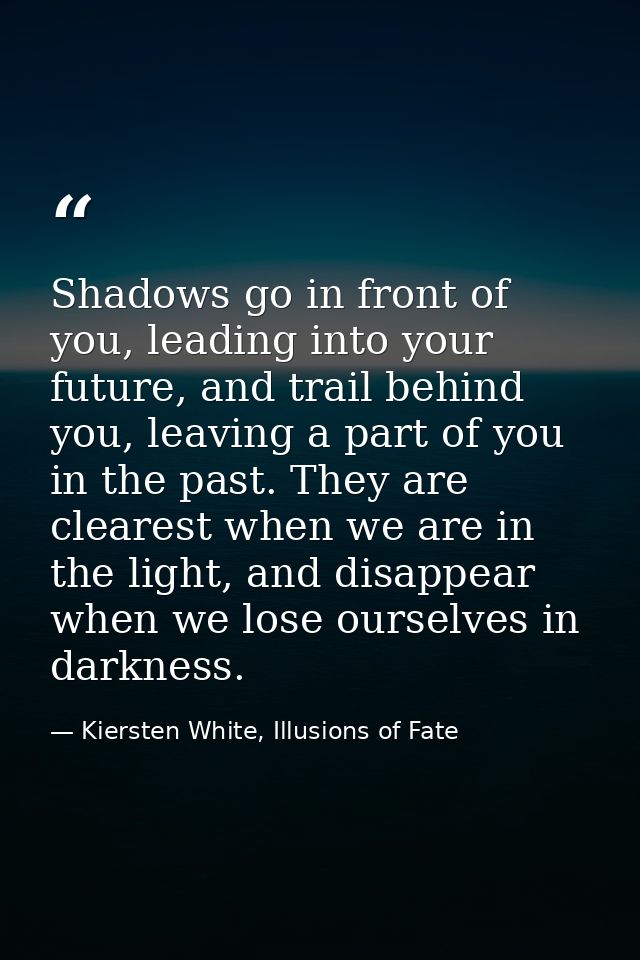 Shadows go in front of you, leading into your future, and trail behind you, leaving a part of you in the past. They are  — Kiersten White, Illusions of Fate