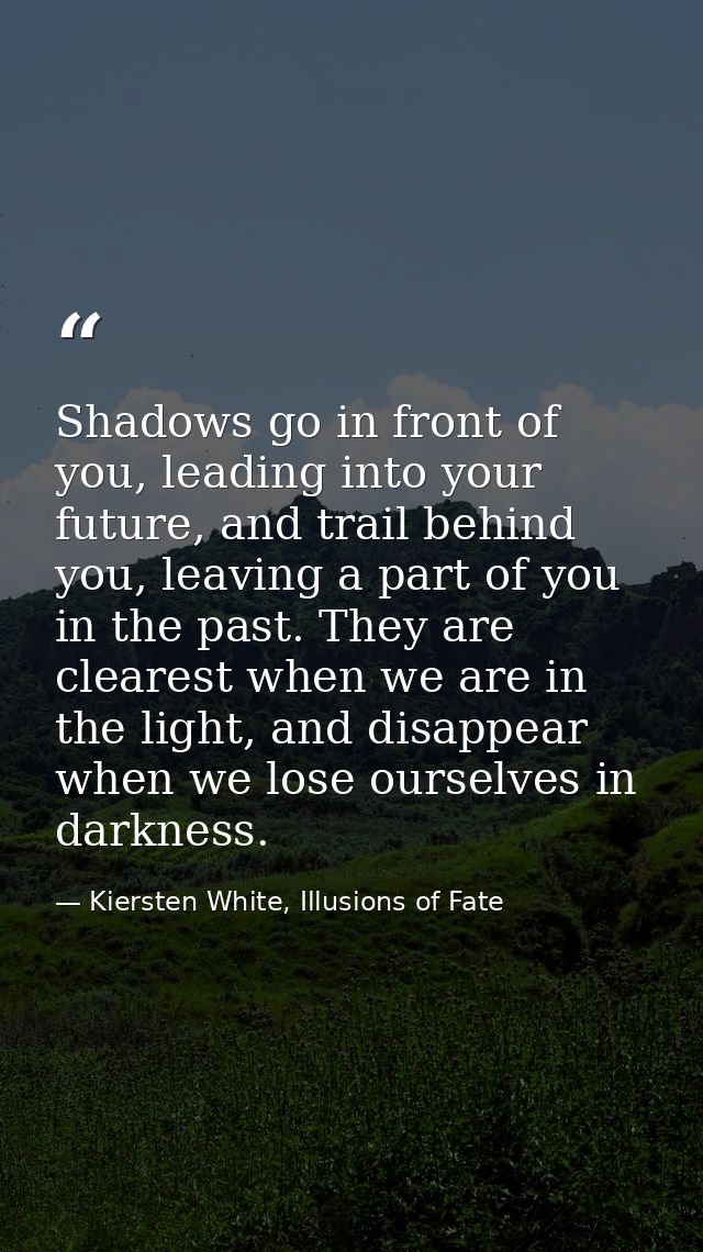 Shadows go in front of you, leading into your future, and trail behind you, leaving a part of you in the past. They are  — Kiersten White, Illusions of Fate