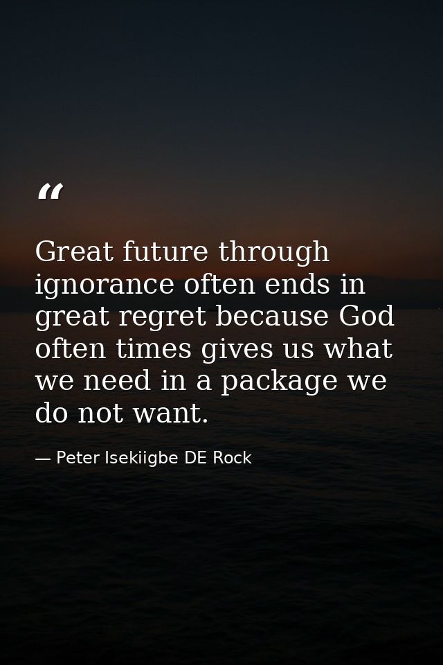Great future through ignorance often ends in great regret because God often times gives us what we need in a package we  — Peter Isekiigbe DE Rock
