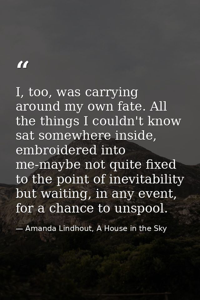 I, too, was carrying around my own fate. All the things I couldn't know sat somewhere inside, embroidered into me-maybe  — Amanda Lindhout, A House in the Sky