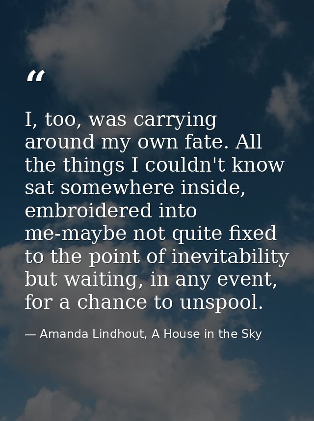 I, too, was carrying around my own fate. All the things I couldn't know sat somewhere inside, embroidered into me-maybe  — Amanda Lindhout, A House in the Sky