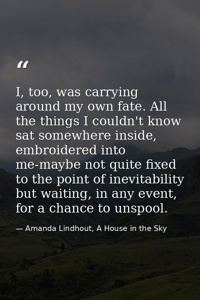 I, too, was carrying around my own fate. All the things I couldn't know sat somewhere inside, embroidered into me-maybe  — Amanda Lindhout, A House in the Sky